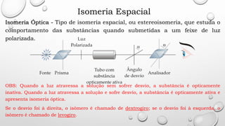 Isomeria Espacial
Isomeria Óptica - Tipo de isomeria espacial, ou estereoisomeria, que estuda o
comportamento das substâncias quando submetidas a um feixe de luz
polarizada.
OBS: Quando a luz atravessa a solução sem sofrer desvio, a substância é opticamente
inativa. Quando a luz atravessa a solução e sofre desvio, a substância é opticamente ativa e
apresenta isomeria óptica.
Se o desvio foi à direita, o isômero é chamado de dextrogiro; se o desvio foi à esquerda, o
isômero é chamado de levogiro.
 