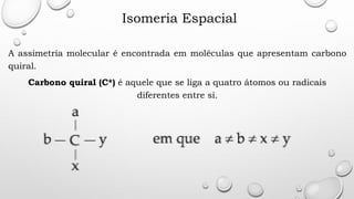 Isomeria Espacial
A assimetria molecular é encontrada em moléculas que apresentam carbono
quiral.
Carbono quiral (C*) é aquele que se liga a quatro átomos ou radicais
diferentes entre si.
 