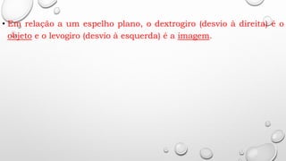 • Em relação a um espelho plano, o dextrogiro (desvio à direita) é o
objeto e o levogiro (desvio à esquerda) é a imagem.
 