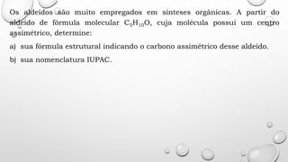 Os aldeídos são muito empregados em sínteses orgânicas. A partir do
aldeído de fórmula molecular C5H10O, cuja molécula possui um centro
assimétrico, determine:
a) sua fórmula estrutural indicando o carbono assimétrico desse aldeído.
b) sua nomenclatura IUPAC.
 