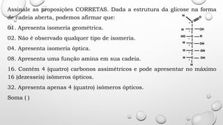 Assinale as proposições CORRETAS. Dada a estrutura da glicose na forma
de cadeia aberta, podemos afirmar que:
01. Apresenta isomeria geométrica.
02. Não é observado qualquer tipo de isomeria.
04. Apresenta isomeria óptica.
08. Apresenta uma função amina em sua cadeia.
16. Contém 4 (quatro) carbonos assimétricos e pode apresentar no máximo
16 (dezesseis) isômeros ópticos.
32. Apresenta apenas 4 (quatro) isômeros ópticos.
Soma ( )
 