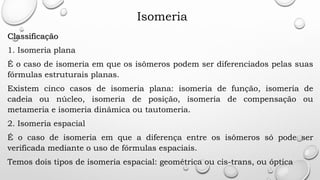 Isomeria
Classificação
1. Isomeria plana
É o caso de isomeria em que os isômeros podem ser diferenciados pelas suas
fórmulas estruturais planas.
Existem cinco casos de isomeria plana: isomeria de função, isomeria de
cadeia ou núcleo, isomeria de posição, isomeria de compensação ou
metameria e isomeria dinâmica ou tautomeria.
2. Isomeria espacial
É o caso de isomeria em que a diferença entre os isômeros só pode ser
verificada mediante o uso de fórmulas espaciais.
Temos dois tipos de isomeria espacial: geométrica ou cis-trans, ou óptica
 