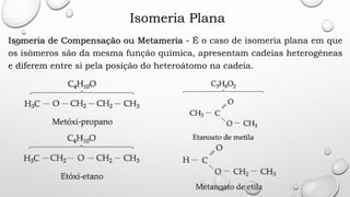 Isomeria Plana
Isomeria de Compensação ou Metameria - É o caso de isomeria plana em que
os isômeros são da mesma função química, apresentam cadeias heterogêneas
e diferem entre si pela posição do heteroátomo na cadeia.
 