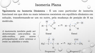 Isomeria Plana
Tautomeria ou Isomeria Dinâmica - É um caso particular de isomeria
funcional em que dois ou mais isômeros coexistem em equilíbrio dinâmico em
solução, transformando-se um no outro, pela mudança de posição de H na
molécula.
A tautomeria também pode ser
denominada ceto-enólica ou
aldo-enólica, pois ocorre
principalmente entre cetonas e
enóis ou aldeídos e enóis.
 