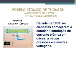 MODELO ATÔMICO DE THOMSON
            (A DESCOBERTA DO ELÉTRON –
             A 1ª PARTÍCULA SUBATÔMICA)

    TUBO DE
RAIOS CATÓDICOS      Década de 1850: os
                     cientistas começaram a
                     estudar a condução de
                     corrente elétrica em
                     gases, a baixas
                     pressões e elevadas
                     voltagens.
 