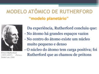 MODELO ATÔMICO DE RUTHERFORD
       “modelo planetário”

       Da experiência, Rutherford concluiu que:
     - No átomo há grandes espaços vazios
     - No centro do átomo existe um núcleo
       muito pequeno e denso
     - O núcleo do átomo tem carga positiva; foi
       Rutherford que as chamou de prótons
 