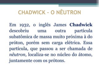 CHADWICK – O NÊUTRON

Em 1932, o inglês James Chadwick
descobriu     uma      outra    partícula
subatômica de massa muito próxima à do
próton, porém sem carga elétrica. Essa
partícula, que passou a ser chamada de
nêutron, localiza-se no núcleo do átomo,
juntamente com os prótons.
 