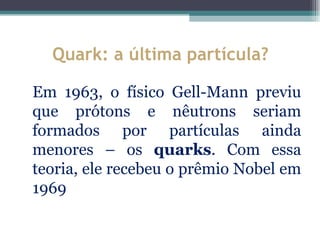 Quark: a última partícula?

Em 1963, o físico Gell-Mann previu
que prótons e nêutrons seriam
formados por partículas ainda
menores – os quarks. Com essa
teoria, ele recebeu o prêmio Nobel em
1969
 