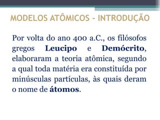 MODELOS ATÔMICOS - INTRODUÇÃO

Por volta do ano 400 a.C., os filósofos
gregos Leucipo e Demócrito,
elaboraram a teoria atômica, segundo
a qual toda matéria era constituída por
minúsculas partículas, às quais deram
o nome de átomos.
 