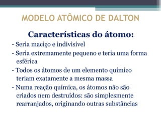 MODELO ATÔMICO DE DALTON
     Características do átomo:
- Seria maciço e indivisível
- Seria extremamente pequeno e teria uma forma
  esférica
- Todos os átomos de um elemento químico
  teriam exatamente a mesma massa
- Numa reação química, os átomos não são
  criados nem destruídos: são simplesmente
  rearranjados, originando outras substâncias
 