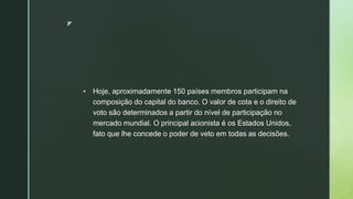 z
 Hoje, aproximadamente 150 países membros participam na
composição do capital do banco. O valor de cota e o direito de
voto são determinados a partir do nível de participação no
mercado mundial. O principal acionista é os Estados Unidos,
fato que lhe concede o poder de veto em todas as decisões.
 