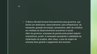 z
 O Banco Mundial fornece financiamentos para governos, que
devem ser destinados, essencialmente, para infraestrutura de
transporte, geração de energia, saneamento, além de contribuir
em medidas de desenvolvimento econômico e social.
Além de governos, empresas de grande porte podem adquirir
empréstimos, porém, é necessário apresentar a viabilidade da
implantação de projetos, além disso, o país de origem da
empresa deve garantir o pagamento dos recursos.
 