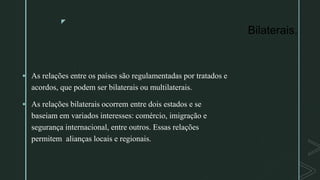 z
Bilaterais.
 As relações entre os países são regulamentadas por tratados e
acordos, que podem ser bilaterais ou multilaterais.
 As relações bilaterais ocorrem entre dois estados e se
baseiam em variados interesses: comércio, imigração e
segurança internacional, entre outros. Essas relações
permitem alianças locais e regionais.
 