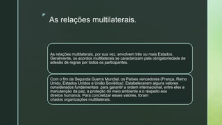 z
As relações multilaterais.
As relações multilaterais, por sua vez, envolvem três ou mais Estados.
Geralmente, os acordos multilaterais se caracterizam pela obrigatoriedade de
adesão de regras por todos os participantes.
Com o fim da Segunda Guerra Mundial, os Países vencedores (França, Reino
Unido, Estados Unidos e União Soviética) Estabeleceram alguns valores
considerados fundamentais para garantir a ordem internacional, entre eles a
manutenção da paz, a proteção do meio ambiente e o respeito aos
direitos humanos. Para concretizar esses valores, foram
criados organizações multilaterais.
 