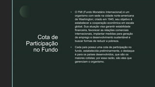 z
Cota de
Participação
no Fundo
 O FMI (Fundo Monetário Internacional) é um
organismo com sede na cidade norte-americana
de Washington; criado em 1945, seu objetivo é
estabelecer a cooperação econômica em escala
global. Sua atuação visa garantir estabilidade
financeira, favorecer as relações comerciais
internacionais, implantar medidas para geração
de emprego e desenvolvimento sustentável e
buscar formas de reduzir a pobreza.
 Cada país possui uma cota de participação no
fundo, estabelecida preliminarmente, o destaque
é para os países desenvolvidos, que são os
maiores cotistas; por essa razão, são eles que
gerenciam o organismo.
 