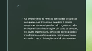 z
 Os empréstimos do FMI são concedidos aos países
com problemas financeiros, para isso é preciso
cumprir as metas estipuladas pelo organismo, nelas
estão previstas a implantação, por parte do devedor,
de: ajuste orçamentário, cortes nos gastos públicos,
monitoramento da taxa cambial, barrar o consumo
excessivo com a diminuição salarial, dentre outros.
 