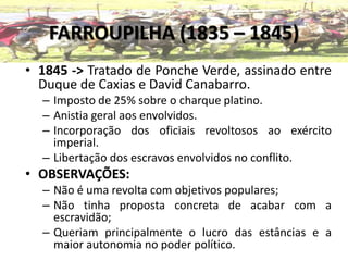 FARROUPILHA (1835 – 1845)
• 1845 -> Tratado de Ponche Verde, assinado entre
  Duque de Caxias e David Canabarro.
  – Imposto de 25% sobre o charque platino.
  – Anistia geral aos envolvidos.
  – Incorporação dos oficiais revoltosos ao exército
    imperial.
  – Libertação dos escravos envolvidos no conflito.
• OBSERVAÇÕES:
  – Não é uma revolta com objetivos populares;
  – Não tinha proposta concreta de acabar com a
    escravidão;
  – Queriam principalmente o lucro das estâncias e a
    maior autonomia no poder político.
 