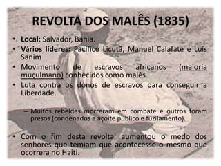 REVOLTA DOS MALÊS (1835)
• Local: Salvador, Bahia.
• Vários líderes: Pacífico Licutã, Manuel Calafate e Luis
  Sanim
• Movimento       de     escravos   africanos    (maioria
  muçulmano) conhecidos como malês.
• Luta contra os donos de escravos para conseguir a
  Liberdade.

   – Muitos rebeldes morreram em combate e outros foram
     presos (condenados a açoite público e fuzilamento).

• Com o fim desta revolta, aumentou o medo dos
  senhores que temiam que acontecesse o mesmo que
  ocorrera no Haiti.
 