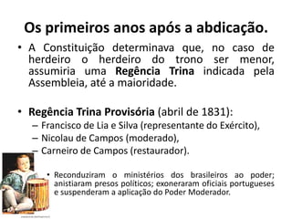Os primeiros anos após a abdicação.
• A Constituição determinava que, no caso de
  herdeiro o herdeiro do trono ser menor,
  assumiria uma Regência Trina indicada pela
  Assembleia, até a maioridade.

• Regência Trina Provisória (abril de 1831):
  – Francisco de Lia e Silva (representante do Exército),
  – Nicolau de Campos (moderado),
  – Carneiro de Campos (restaurador).

     • Reconduziram o ministérios dos brasileiros ao poder;
       anistiaram presos políticos; exoneraram oficiais portugueses
       e suspenderam a aplicação do Poder Moderador.
 