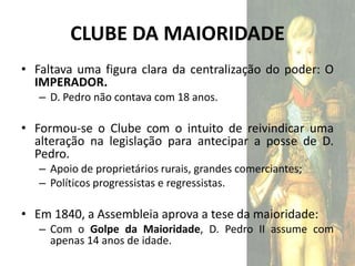 CLUBE DA MAIORIDADE
• Faltava uma figura clara da centralização do poder: O
  IMPERADOR.
   – D. Pedro não contava com 18 anos.

• Formou-se o Clube com o intuito de reivindicar uma
  alteração na legislação para antecipar a posse de D.
  Pedro.
   – Apoio de proprietários rurais, grandes comerciantes;
   – Políticos progressistas e regressistas.

• Em 1840, a Assembleia aprova a tese da maioridade:
   – Com o Golpe da Maioridade, D. Pedro II assume com
     apenas 14 anos de idade.
 