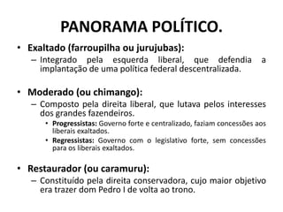 PANORAMA POLÍTICO.
• Exaltado (farroupilha ou jurujubas):
   – Integrado pela esquerda liberal, que defendia                      a
     implantação de uma política federal descentralizada.

• Moderado (ou chimango):
   – Composto pela direita liberal, que lutava pelos interesses
     dos grandes fazendeiros.
      • Progressistas: Governo forte e centralizado, faziam concessões aos
        liberais exaltados.
      • Regressistas: Governo com o legislativo forte, sem concessões
        para os liberais exaltados.

• Restaurador (ou caramuru):
   – Constituído pela direita conservadora, cujo maior objetivo
     era trazer dom Pedro I de volta ao trono.
 