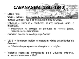 CABANAGEM (1835-1840)
• Local: Pará.
• Vários líderes: dos quais Félix Clemente Malcher, Padre
Batista Campos, João do Mato, Domingues Onça.
• Cabanos = Homens e mulheres pobres (negros, índios e
mestiços).
– Trabalhavam na extração de produtos da Floresta (cacau,
madeira e ervas aromáticas).
• Queriam acabar com a Injustiça Social.
• 1835 -> Tomaram Belém e mataram várias autoridades do
Governo.
– Dificuldades para governar: divergências e traições.
• Violenta repressão comandada pelo Governo Imperial,
arrasou o levante em 1840.
 