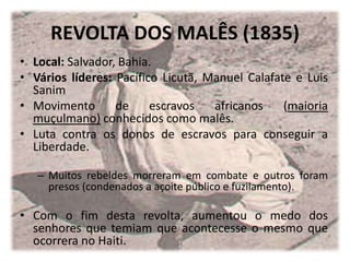 REVOLTA DOS MALÊS (1835)
• Local: Salvador, Bahia.
• Vários líderes: Pacífico Licutã, Manuel Calafate e Luis
Sanim
• Movimento de escravos africanos (maioria
muçulmano) conhecidos como malês.
• Luta contra os donos de escravos para conseguir a
Liberdade.
– Muitos rebeldes morreram em combate e outros foram
presos (condenados a açoite público e fuzilamento).
• Com o fim desta revolta, aumentou o medo dos
senhores que temiam que acontecesse o mesmo que
ocorrera no Haiti.
 