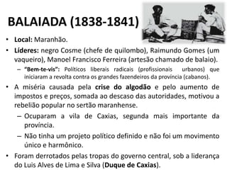 BALAIADA (1838-1841)
• Local: Maranhão.
• Líderes: negro Cosme (chefe de quilombo), Raimundo Gomes (um
vaqueiro), Manoel Francisco Ferreira (artesão chamado de balaio).
– “Bem-te-vis”: Políticos liberais radicais (profissionais urbanos) que
iniciaram a revolta contra os grandes fazendeiros da província (cabanos).
• A miséria causada pela crise do algodão e pelo aumento de
impostos e preços, somada ao descaso das autoridades, motivou a
rebelião popular no sertão maranhense.
– Ocuparam a vila de Caxias, segunda mais importante da
província.
– Não tinha um projeto político definido e não foi um movimento
único e harmônico.
• Foram derrotados pelas tropas do governo central, sob a liderança
do Luis Alves de Lima e Silva (Duque de Caxias).
 