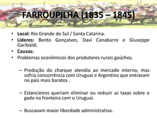 FARROUPILHA (1835 – 1845)
• Local: Rio Grande do Sul / Santa Catarina.
• Líderes: Bento Gonçalves, Davi Canabarro e Giuseppe
Garibaldi.
• Causas:
• Problemas econômicos dos produtores rurais gaúchos.
– Produção do charque atendia ao mercado interno, mas
sofria concorrência com Uruguai e Argentina que entravam
no país mais baratos .
– Estancieiros queriam eliminar ou reduzir as taxas sobre o
gado na fronteira com o Uruguai.
– Buscavam maior liberdade administrativa.
 