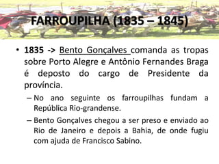 FARROUPILHA (1835 – 1845)
• 1835 -> Bento Gonçalves comanda as tropas
sobre Porto Alegre e Antônio Fernandes Braga
é deposto do cargo de Presidente da
província.
– No ano seguinte os farroupilhas fundam a
República Rio-grandense.
– Bento Gonçalves chegou a ser preso e enviado ao
Rio de Janeiro e depois a Bahia, de onde fugiu
com ajuda de Francisco Sabino.
 