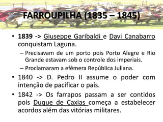 FARROUPILHA (1835 – 1845)
• 1839 -> Giuseppe Garibaldi e Davi Canabarro
conquistam Laguna.
– Precisavam de um porto pois Porto Alegre e Rio
Grande estavam sob o controle dos imperiais.
– Proclamaram a efêmera República Juliana.
• 1840 -> D. Pedro II assume o poder com
intenção de pacificar o país.
• 1842 -> Os farrapos passam a ser contidos
pois Duque de Caxias começa a estabelecer
acordos além das vitórias militares.
 