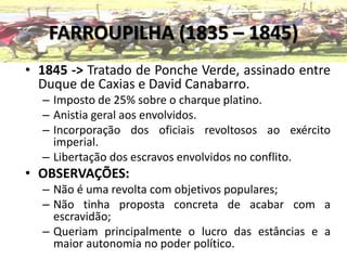 FARROUPILHA (1835 – 1845)
• 1845 -> Tratado de Ponche Verde, assinado entre
Duque de Caxias e David Canabarro.
– Imposto de 25% sobre o charque platino.
– Anistia geral aos envolvidos.
– Incorporação dos oficiais revoltosos ao exército
imperial.
– Libertação dos escravos envolvidos no conflito.
• OBSERVAÇÕES:
– Não é uma revolta com objetivos populares;
– Não tinha proposta concreta de acabar com a
escravidão;
– Queriam principalmente o lucro das estâncias e a
maior autonomia no poder político.
 