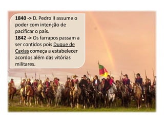 1840 -> D. Pedro II assume o
poder com intenção de
pacificar o país.
1842 -> Os farrapos passam a
ser contidos pois Duque de
Caxias começa a estabelecer
acordos além das vitórias
militares.
 