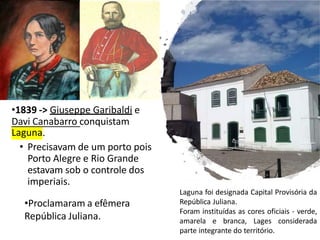 •1839 -> Giuseppe Garibaldi e
Davi Canabarro conquistam
Laguna.
• Precisavam de um porto pois
Porto Alegre e Rio Grande
estavam sob o controle dos
imperiais.
•Proclamaram a efêmera
República Juliana.
Laguna foi designada Capital Provisória da
República Juliana.
Foram instituídas as cores oficiais - verde,
amarela e branca, Lages considerada
parte integrante do território.
 