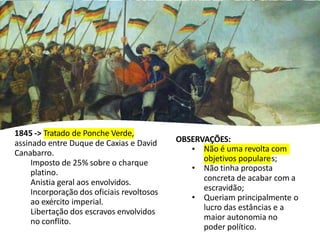 OBSERVAÇÕES:
• Não é uma revolta com
objetivos populares;
• Não tinha proposta
concreta de acabar com a
escravidão;
• Queriam principalmente o
lucro das estâncias e a
maior autonomia no
poder político.
1845 -> Tratado de Ponche Verde,
assinado entre Duque de Caxias e David
Canabarro.
Imposto de 25% sobre o charque
platino.
Anistia geral aos envolvidos.
Incorporação dos oficiais revoltosos
ao exército imperial.
Libertação dos escravos envolvidos
no conflito.
 