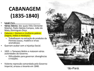 CABANAGEM
(1835-1840)
• Local: Pará.
• Vários líderes: dos quais Félix Clemente
Malcher, Padre Batista Campos, João do
Mato, Domingues Onça.
• Cabanos = Homens e mulheres pobres
(negros, índios e mestiços).
– Trabalhavam na extração de produtos da
Floresta (cacau, madeira e ervas
aromáticas).
• Queriam acabar com a Injustiça Social.
• 1835 -> Tomaram Belém e mataram várias
autoridades do Governo.
– Dificuldades para governar: divergências
e traições.
• Violenta repressão comandada pelo Governo
Imperial, arrasou o levante em 1840.
 