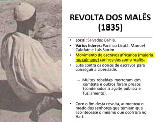 REVOLTA DOS MALÊS
(1835)
• Local: Salvador, Bahia.
• Vários líderes: Pacífico Licutã, Manuel
Calafate e Luis Sanim
• Movimento de escravos africanos (maioria
muçulmano) conhecidos como malês.
• Luta contra os donos de escravos para
conseguir a Liberdade.
– Muitos rebeldes morreram em
combate e outros foram presos
(condenados a açoite público e
fuzilamento).
• Com o fim desta revolta, aumentou o
medo dos senhores que temiam que
acontecesse o mesmo que ocorrera no
Haiti.
 