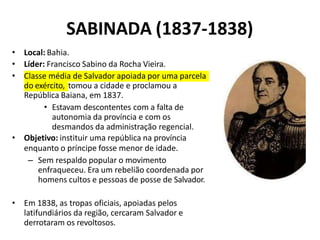 SABINADA (1837-1838)
• Local: Bahia.
• Líder: Francisco Sabino da Rocha Vieira.
• Classe média de Salvador apoiada por uma parcela
do exército, tomou a cidade e proclamou a
República Baiana, em 1837.
• Estavam descontentes com a falta de
autonomia da província e com os
desmandos da administração regencial.
• Objetivo: instituir uma república na província
enquanto o príncipe fosse menor de idade.
– Sem respaldo popular o movimento
enfraqueceu. Era um rebelião coordenada por
homens cultos e pessoas de posse de Salvador.
• Em 1838, as tropas oficiais, apoiadas pelos
latifundiários da região, cercaram Salvador e
derrotaram os revoltosos.
 