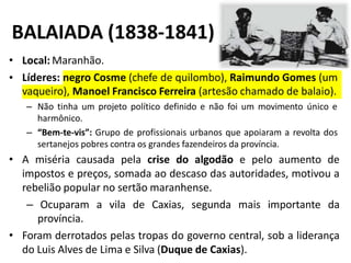 BALAIADA (1838-1841)
• Local: Maranhão.
• Líderes: negro Cosme (chefe de quilombo), Raimundo Gomes (um
vaqueiro), Manoel Francisco Ferreira (artesão chamado de balaio).
– Não tinha um projeto político definido e não foi um movimento único e
harmônico.
– “Bem-te-vis”: Grupo de profissionais urbanos que apoiaram a revolta dos
sertanejos pobres contra os grandes fazendeiros da província.
• A miséria causada pela crise do algodão e pelo aumento de
impostos e preços, somada ao descaso das autoridades, motivou a
rebelião popular no sertão maranhense.
– Ocuparam a vila de Caxias, segunda mais importante da
província.
• Foram derrotados pelas tropas do governo central, sob a liderança
do Luis Alves de Lima e Silva (Duque de Caxias).
 