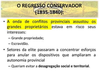 O REGRESSO CONSERVADOR
(1835-1840):
A onda de conflitos provinciais assustou os
grandes proprietários estava em risco seus
•
interesses:
– Grande propriedade;
– Escravidão.
• Setores da elite passaram a concentrar esforços
para anular os dispositivos que ampliaram a
autonomia provincial
– Queriam evitar a desagregação social e territorial.
 