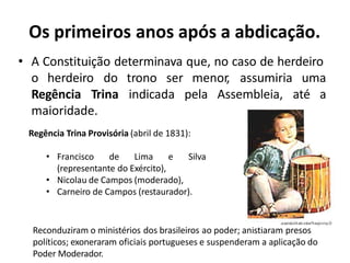 Os primeiros anos após a abdicação.
• A Constituição determinava que, no caso de herdeiro
o herdeiro do trono ser menor, assumiria uma
Assembleia, até a
Regência Trina indicada pela
maioridade.
Regência Trina Provisória (abril de 1831):
• Francisco de Lima e Silva
(representante do Exército),
• Nicolau de Campos (moderado),
• Carneiro de Campos (restaurador).
Reconduziram o ministérios dos brasileiros ao poder; anistiaram presos
políticos; exoneraram oficiais portugueses e suspenderam a aplicação do
Poder Moderador.
 