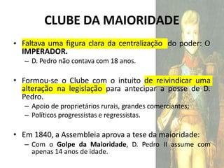 CLUBE DA MAIORIDADE
• Faltava uma figura clara da centralização do poder: O
IMPERADOR.
– D. Pedro não contava com 18 anos.
• Formou-se o Clube com o intuito de reivindicar uma
alteração na legislação para antecipar a posse de D.
Pedro.
– Apoio de proprietários rurais, grandes comerciantes;
– Políticos progressistas e regressistas.
• Em 1840, a Assembleia aprova a tese da maioridade:
– Com o Golpe da Maioridade, D. Pedro II assume com
apenas 14 anos de idade.
 
