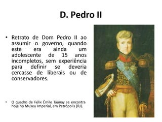 D. Pedro II
• Retrato de Dom Pedro II ao
assumir o governo, quando
este era ainda um
adolescente de 15 anos
incompletos, sem experiência
para definir se deveria
cercasse de liberais ou de
conservadores.
• O quadro de Félix Émile Taunay se encontra
hoje no Museu Imperial, em Petrópolis (RJ).
 
