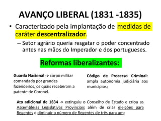AVANÇO LIBERAL (1831 -1835)
• Caracterizado pela implantação de medidas de
caráter descentralizador.
– Setor agrário queria resgatar o poder concentrado
antes nas mãos do Imperador e dos portugueses.
Código de Processo Criminal:
ampla autonomia judiciária aos
municípios;
Guarda Nacional -> corpo militar
comandado por grandes
fazendeiros, os quais receberam a
patente de Coronel.
Ato adicional de 1834 -> extinguiu o Conselho de Estado e criou as
Assembleias Legislativas Provinciais além de criar eleições para
Regentes e diminuir o número de Regentes de três para um;
Reformas liberalizantes:
 