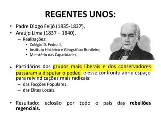 REGENTES UNOS:
• Padre Diogo Feijó (1835-1837),
• Araújo Lima (1837 – 1840),
– Realizações:
• Colégio D. Pedro II,
• Instituto Histórico e Geográfico Brasileiro,
• Ministério das Capacidades.
• Partidários dos grupos mais liberais e dos conservadores
passaram a disputar o poder, e esse confronto abriu espaço
para reivindicações mais radicais:
– das Facções Populares.
– das Elites Locais.
• Resultado: eclosão por todo o país das rebeliões
regenciais.
 