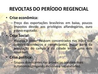 REVOLTAS DO PERÍODO REGENCIAL
• Crise econômica:
– Preço das exportações brasileiras em baixa, poucos
impostos devido aos privilégios alfandegários, ouro
estava esgotado.
• Crise Social:
– Riqueza e poder estavam concentrados nas mãos dos
grandes fazendeiros e comerciantes, maior parte da
população do campo e da cidade levava uma vida
miserável.
• Crise política:
– Grupos dominantes nas províncias queriam mais
autonomia (pregando inclusive o separatismo).
 