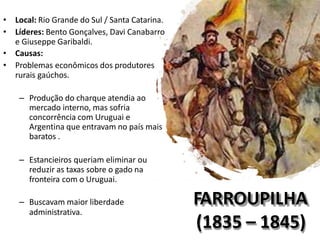 FARROUPILHA
(1835 – 1845)
• Local: Rio Grande do Sul / Santa Catarina.
• Líderes: Bento Gonçalves, Davi Canabarro
e Giuseppe Garibaldi.
• Causas:
• Problemas econômicos dos produtores
rurais gaúchos.
– Produção do charque atendia ao
mercado interno, mas sofria
concorrência com Uruguai e
Argentina que entravam no país mais
baratos .
– Estancieiros queriam eliminar ou
reduzir as taxas sobre o gado na
fronteira com o Uruguai.
– Buscavam maior liberdade
administrativa.
 