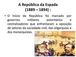 A República da Espada
             (1889 – 1894) :
• O Início da República foi marcado por
  governos      militares      autoritários      e
  centralizadores que enfrentaram a oposição
  de setores da sociedade civil, das oligarquias e
  dos monarquistas.
 
