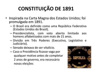 CONSTITUIÇÃO DE 1891
• Inspirada na Carta Magna dos Estados Unidos; foi
  promulgada em 1891.
  – O Brasil era definido como uma República Federativa
    (Estados Unidos do Brasil).
  – Presidencialista, com voto aberto limitado aos
    homens alfabetizados com mais de 21 anos.
  – Divisão em Três Poderes (Executivo, Legislativo e
    Judiciário).
  – Senado deixava de ser vitalício.
  – Caso o Presidência ficasse vaga por
     qualquer motivo antes de completar
     2 anos de governo, era necessário
     novas eleições
 