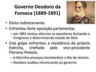 Governo Deodoro da
    Fonseca (1889-1891)
• Eleito indiretamente.
• Enfrentou forte oposição parlamentar,
  – em 1891 tentou silenciar os opositores fechando o
    Congresso e determinando estado de Sítio.
• Este golpe enfrentou a resistência do próprio
  Exército, chefiado pelo vice-presidente
  Floriano Peixoto.
  – A Marinha ameaçou bombardear o Rio de Janeiro.
  – Deodoro acabou renunciando ao governo.
 